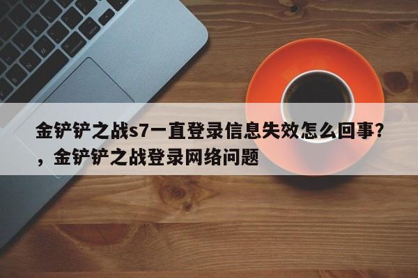 金铲铲之战s7一直登录信息失效怎么回事？，金铲铲之战登录网络问题