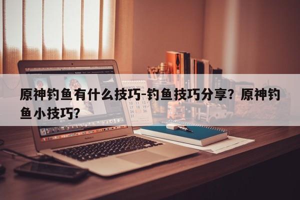原神钓鱼有什么技巧-钓鱼技巧分享？原神钓鱼小技巧？