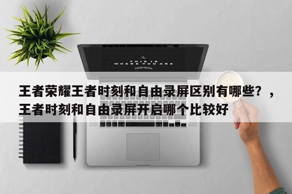 王者荣耀王者时刻和自由录屏区别有哪些？，王者时刻和自由录屏开启哪个比较好