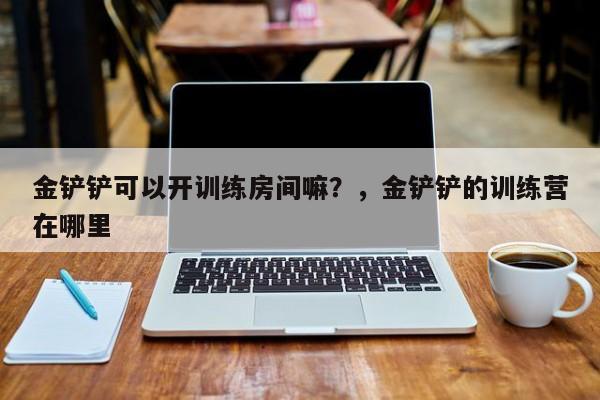 金铲铲可以开训练房间嘛？，金铲铲的训练营在哪里
