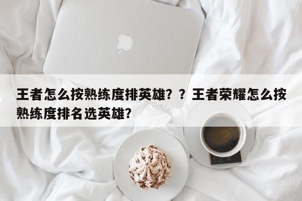 王者怎么按熟练度排英雄？？王者荣耀怎么按熟练度排名选英雄？