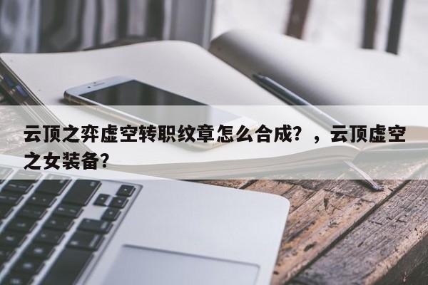 云顶之弈虚空转职纹章怎么合成？，云顶虚空之女装备？