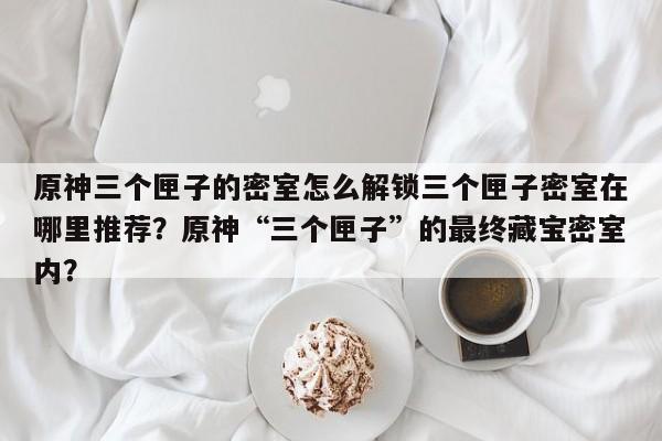 原神三个匣子的密室怎么解锁三个匣子密室在哪里推荐？原神“三个匣子”的最终藏宝密室内？