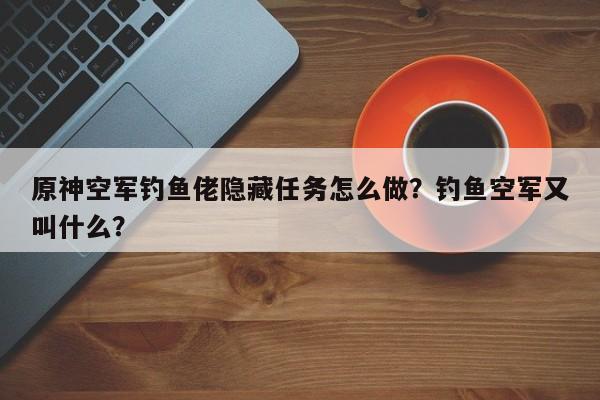 原神空军钓鱼佬隐藏任务怎么做？钓鱼空军又叫什么？