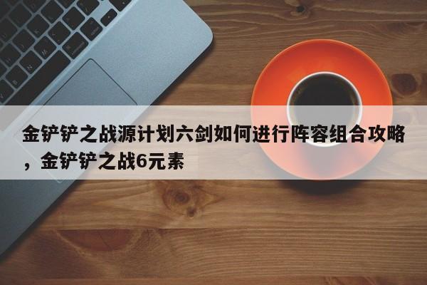 金铲铲之战源计划六剑如何进行阵容组合攻略，金铲铲之战6元素