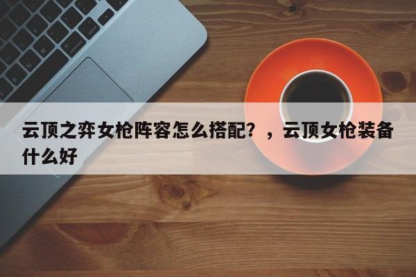 云顶之弈女枪阵容怎么搭配？，云顶女枪装备什么好