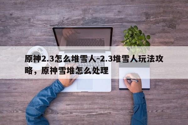 原神2.3怎么堆雪人-2.3堆雪人玩法攻略，原神雪堆怎么处理