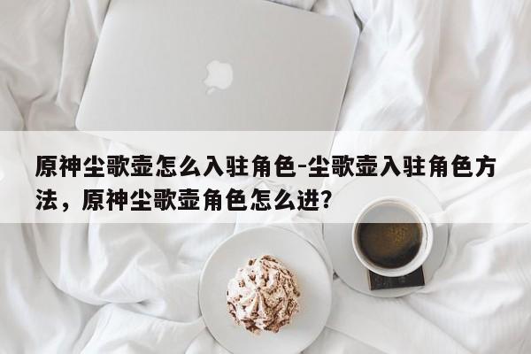 原神尘歌壶怎么入驻角色-尘歌壶入驻角色方法，原神尘歌壶角色怎么进？