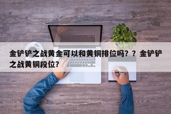 金铲铲之战黄金可以和黄铜排位吗？？金铲铲之战黄铜段位？