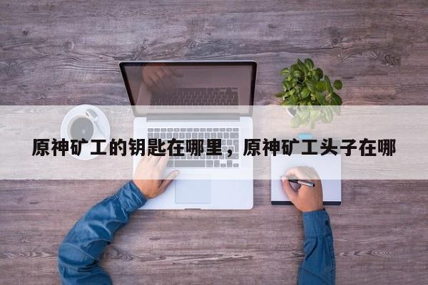 原神矿工的钥匙在哪里，原神矿工头子在哪