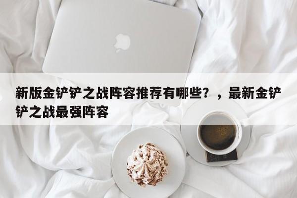 新版金铲铲之战阵容推荐有哪些？，最新金铲铲之战最强阵容