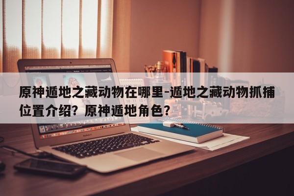 原神遁地之藏动物在哪里-遁地之藏动物抓捕位置介绍？原神遁地角色？