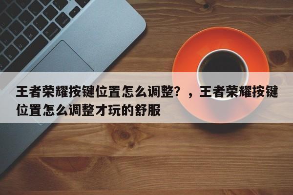 王者荣耀按键位置怎么调整？，王者荣耀按键位置怎么调整才玩的舒服