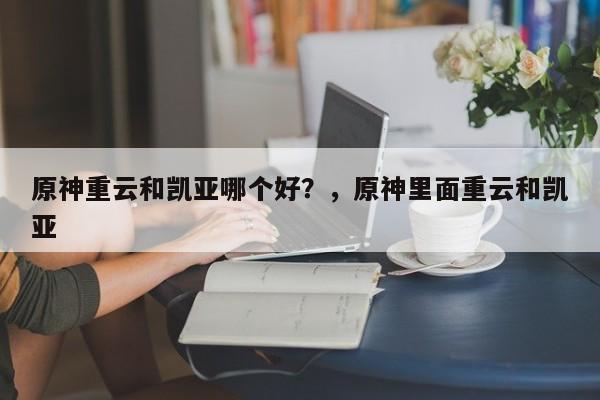 原神重云和凯亚哪个好？，原神里面重云和凯亚