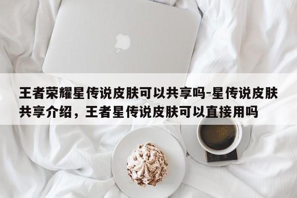 王者荣耀星传说皮肤可以共享吗-星传说皮肤共享介绍，王者星传说皮肤可以直接用吗
