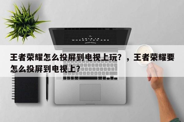 王者荣耀怎么投屏到电视上玩？，王者荣耀要怎么投屏到电视上？