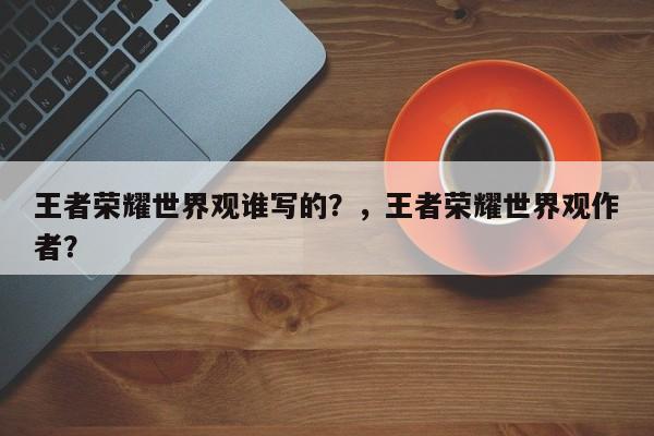 王者荣耀世界观谁写的？，王者荣耀世界观作者？