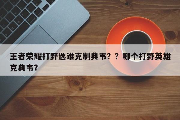 王者荣耀打野选谁克制典韦？？哪个打野英雄克典韦？
