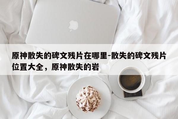 原神散失的碑文残片在哪里-散失的碑文残片位置大全，原神散失的岩