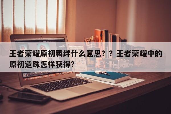 王者荣耀原初羁绊什么意思？？王者荣耀中的原初遗珠怎样获得？