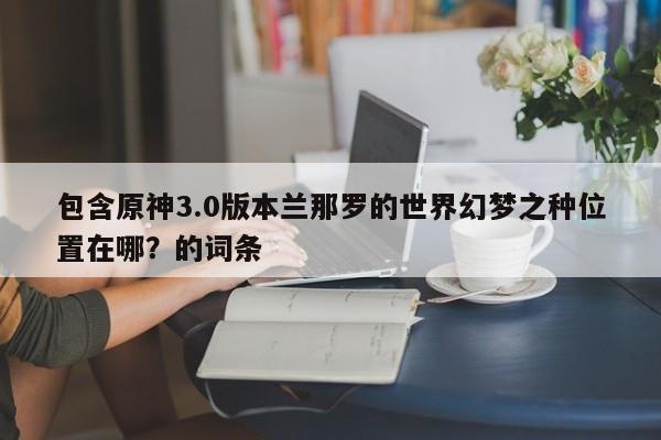 包含原神3.0版本兰那罗的世界幻梦之种位置在哪？的词条