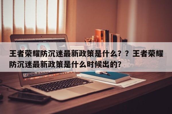 王者荣耀防沉迷最新政策是什么？？王者荣耀防沉迷最新政策是什么时候出的？