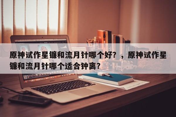 原神试作星镰和流月针哪个好？，原神试作星镰和流月针哪个适合钟离？