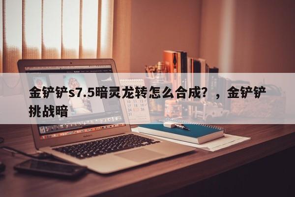 金铲铲s7.5暗灵龙转怎么合成？，金铲铲挑战暗
