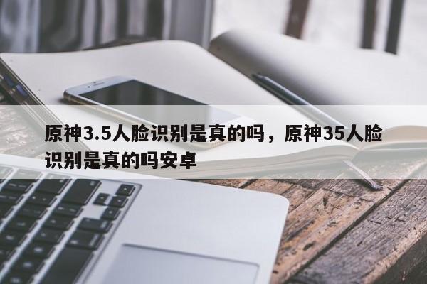 原神3.5人脸识别是真的吗，原神35人脸识别是真的吗安卓
