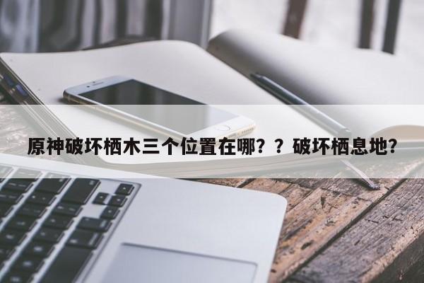 原神破坏栖木三个位置在哪？？破坏栖息地？