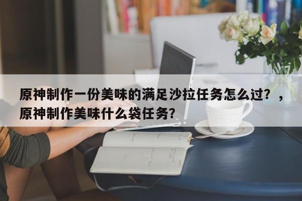 原神制作一份美味的满足沙拉任务怎么过？，原神制作美味什么袋任务？