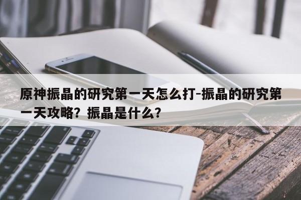 原神振晶的研究第一天怎么打-振晶的研究第一天攻略？振晶是什么？