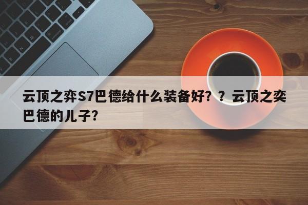云顶之弈S7巴德给什么装备好？？云顶之奕巴德的儿子？