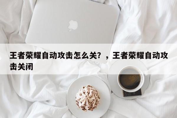 王者荣耀自动攻击怎么关？，王者荣耀自动攻击关闭