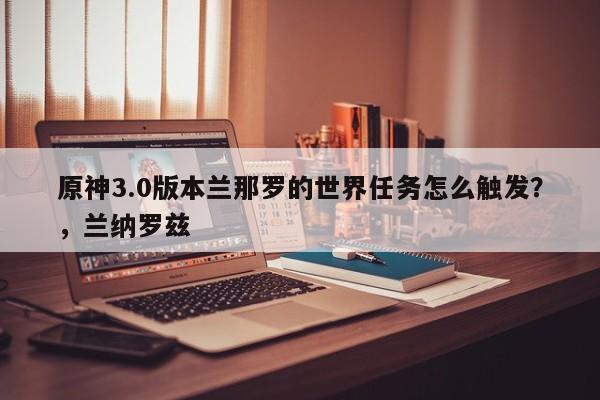 原神3.0版本兰那罗的世界任务怎么触发？，兰纳罗兹