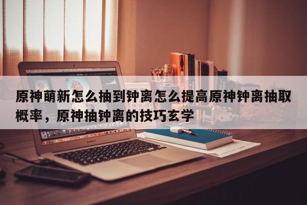 原神萌新怎么抽到钟离怎么提高原神钟离抽取概率，原神抽钟离的技巧玄学