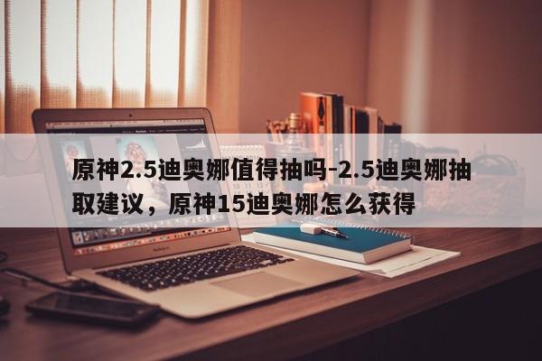 原神2.5迪奥娜值得抽吗-2.5迪奥娜抽取建议，原神15迪奥娜怎么获得