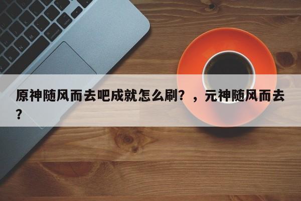 原神随风而去吧成就怎么刷？，元神随风而去？