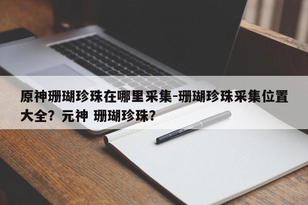 原神珊瑚珍珠在哪里采集-珊瑚珍珠采集位置大全？元神 珊瑚珍珠？