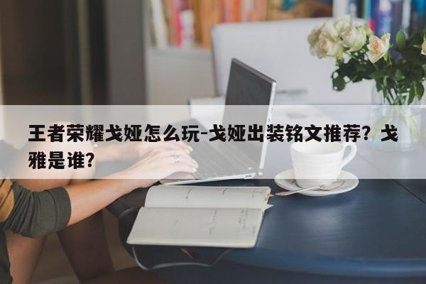 王者荣耀戈娅怎么玩-戈娅出装铭文推荐？戈雅是谁？