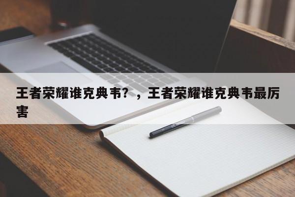 王者荣耀谁克典韦？，王者荣耀谁克典韦最厉害