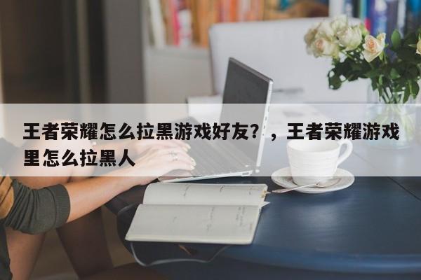 王者荣耀怎么拉黑游戏好友？，王者荣耀游戏里怎么拉黑人