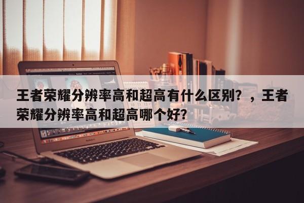 王者荣耀分辨率高和超高有什么区别？，王者荣耀分辨率高和超高哪个好？