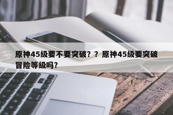 原神45级要不要突破？？原神45级要突破冒险等级吗？