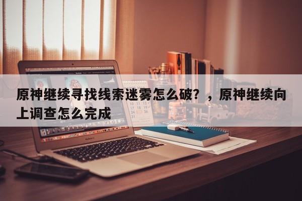 原神继续寻找线索迷雾怎么破？，原神继续向上调查怎么完成