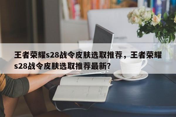 王者荣耀s28战令皮肤选取推荐，王者荣耀s28战令皮肤选取推荐最新？