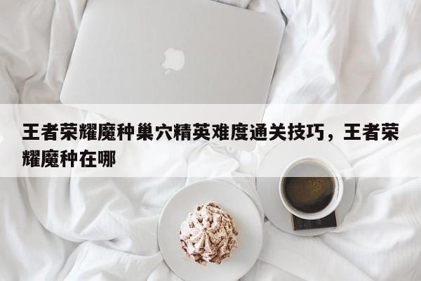 王者荣耀魔种巢穴精英难度通关技巧，王者荣耀魔种在哪