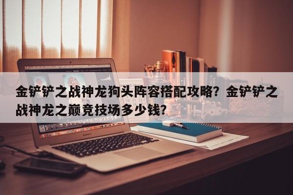 金铲铲之战神龙狗头阵容搭配攻略？金铲铲之战神龙之巅竞技场多少钱？