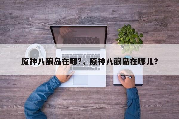 原神八酿岛在哪?，原神八酿岛在哪儿？