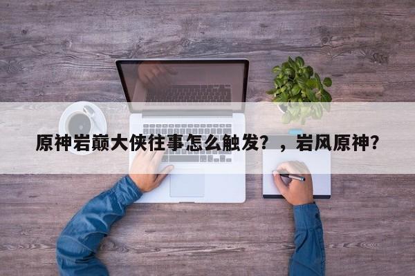 原神岩巅大侠往事怎么触发？，岩风原神？